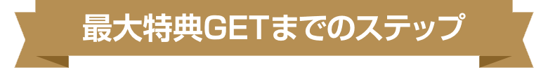 最大特典GETまでのステップ